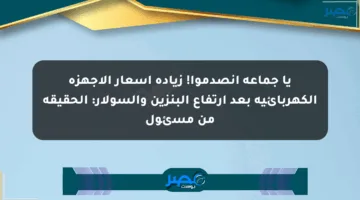 يا جماعة انصدموا! زيادة أسعار الأجهزة الكهربائية بعد ارتفاع البنزين والسولار: الحقيقة من مسئول